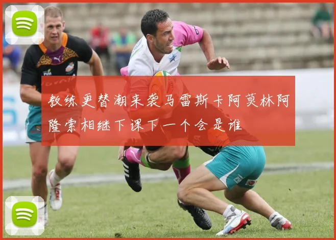 教练更替潮来袭马雷斯卡阿莫林阿隆索相继下课下一个会是谁