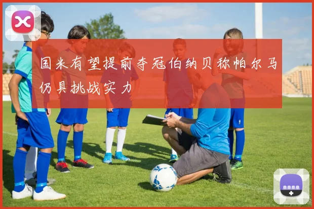 国米有望提前夺冠伯纳贝称帕尔马仍具挑战实力