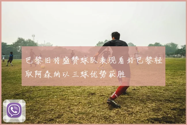 巴黎旧将盛赞球队表现看好巴黎轻取阿森纳以三球优势获胜
