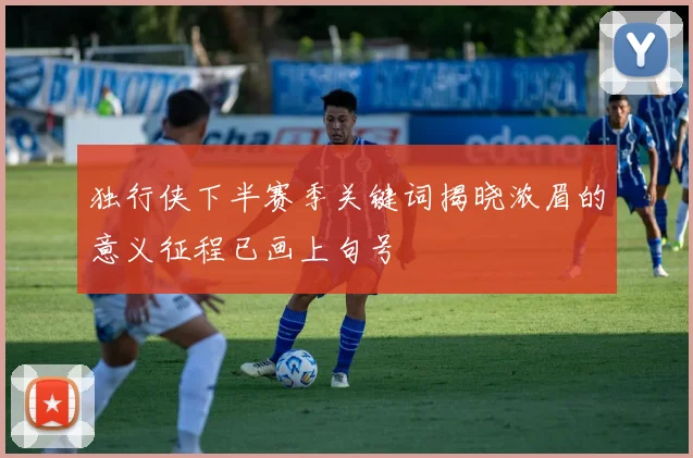 独行侠下半赛季关键词揭晓浓眉的意义征程已画上句号