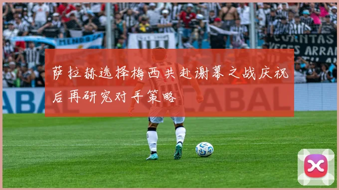 萨拉赫选择梅西共赴谢幕之战庆祝后再研究对手策略