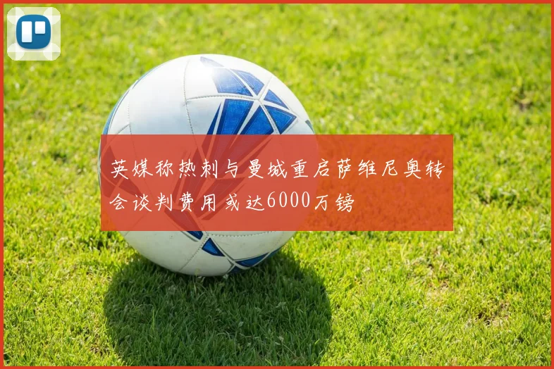英媒称热刺与曼城重启萨维尼奥转会谈判费用或达6000万镑