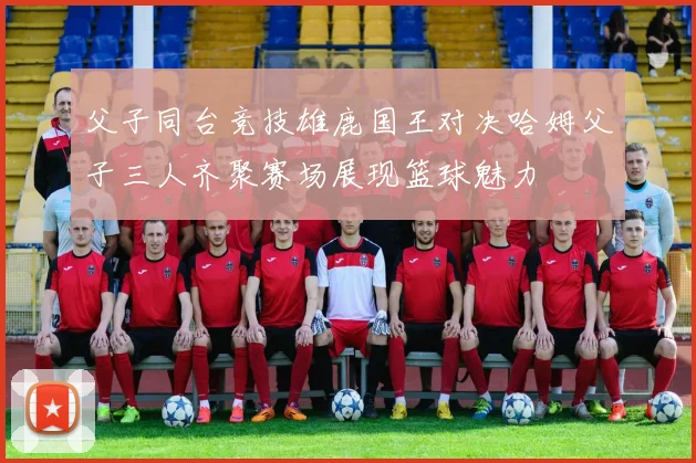 父子同台竞技雄鹿国王对决哈姆父子三人齐聚赛场展现篮球魅力