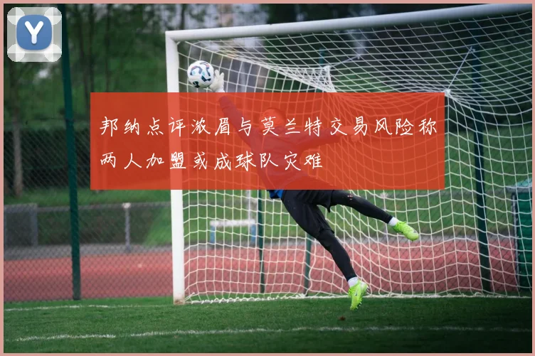 邦纳点评浓眉与莫兰特交易风险称两人加盟或成球队灾难