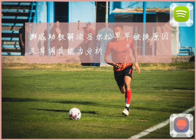 挪威助教解读吕尔松早早被换原因及其调度能力分析
