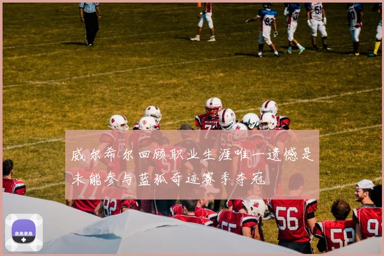威尔希尔回顾职业生涯唯一遗憾是未能参与蓝狐奇迹赛季夺冠