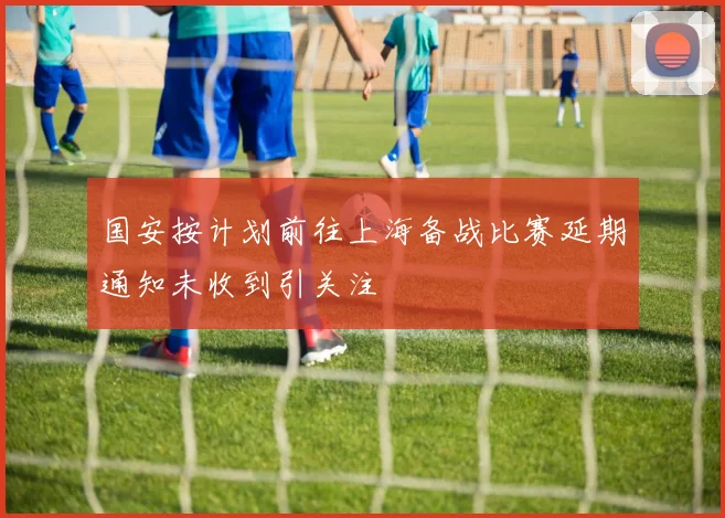 国安按计划前往上海备战比赛延期通知未收到引关注