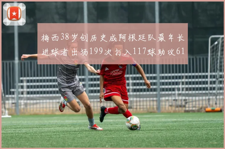 梅西38岁创历史成阿根廷队最年长进球者出场199次打入117球助攻61次